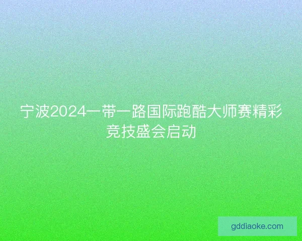 宁波2024一带一路国际跑酷大师赛精彩竞技盛会启动 宁波2024一带一路国际跑酷大师赛精彩竞技盛会启动