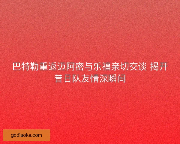 巴特勒重返迈阿密与乐福亲切交谈 揭开昔日队友情深瞬间