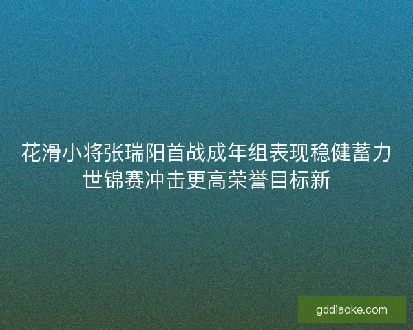 花滑小将张瑞阳首战成年组表现稳健蓄力世锦赛冲击更高荣誉目标新